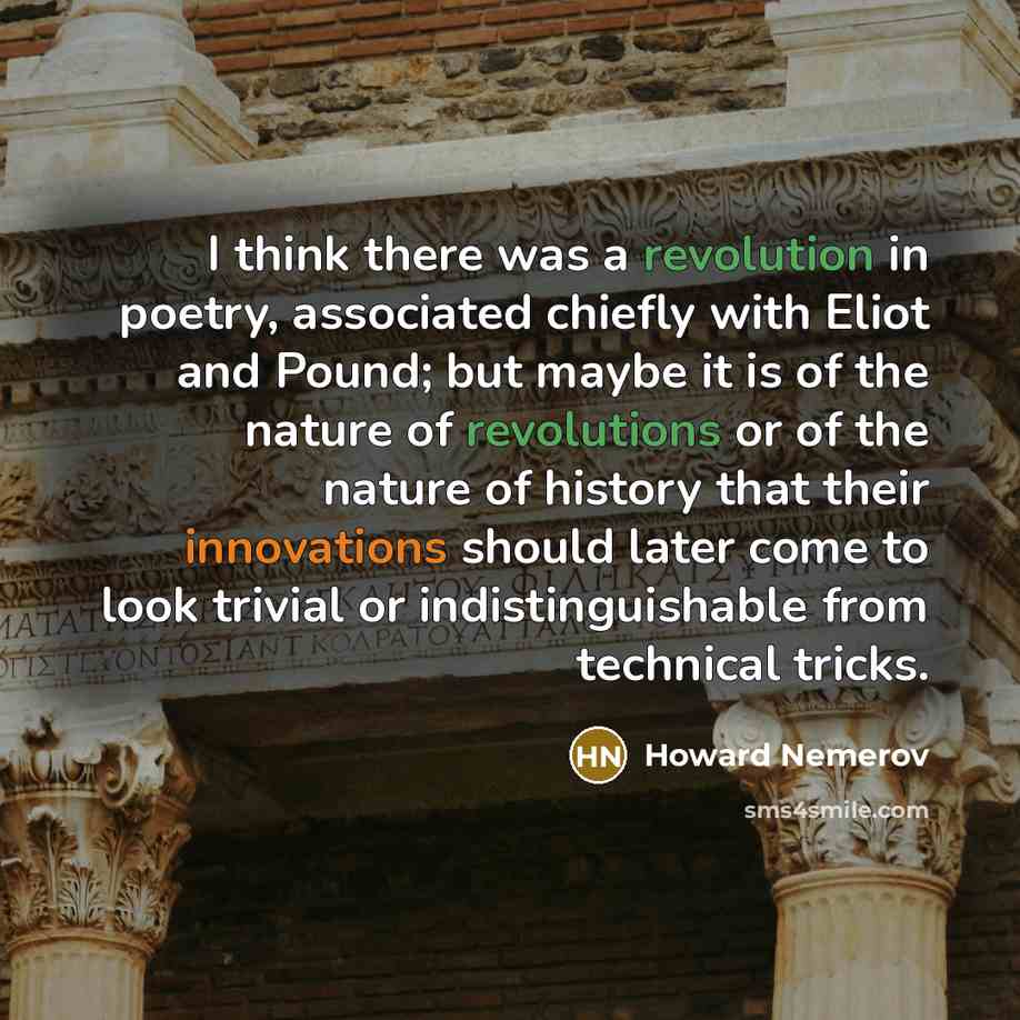 “I think there was a revolution in poetry, associated chiefly with Eliot and Pound; but maybe it is of the nature of revolutions or of the nature of history that their innovations should later come to look trivial or indistinguishable from technical tricks.” quote by Howard Nemerov