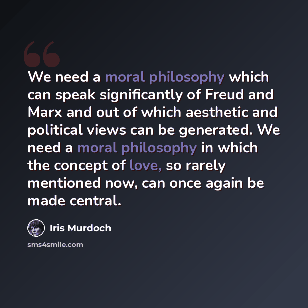 “We need a moral philosophy which can speak significantly of Freud and Marx and out of which aesthetic and political views can be generated. We need a moral philosophy in which the concept of love, so rarely mentioned now, can once again be made central.” quote by Iris Murdoch
