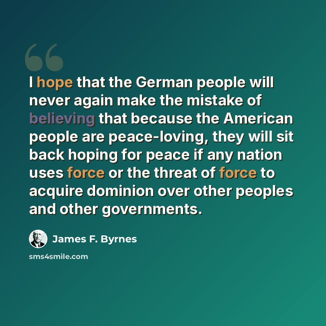 “I hope that the German people will never again make the mistake of believing that because the American people are peace-loving, they will sit back hoping for peace if any nation uses force or the threat of force to acquire dominion over other peoples and other governments.” quote by James F. Byrnes