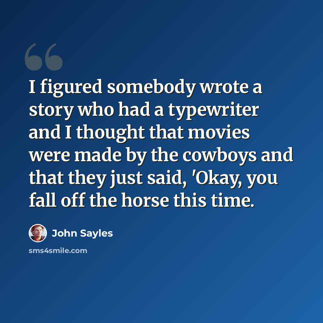 “I figured somebody wrote a story who had a typewriter and I thought that movies were made by the cowboys and that they just said, 'Okay, you fall off the horse this time.” quote by John Sayles