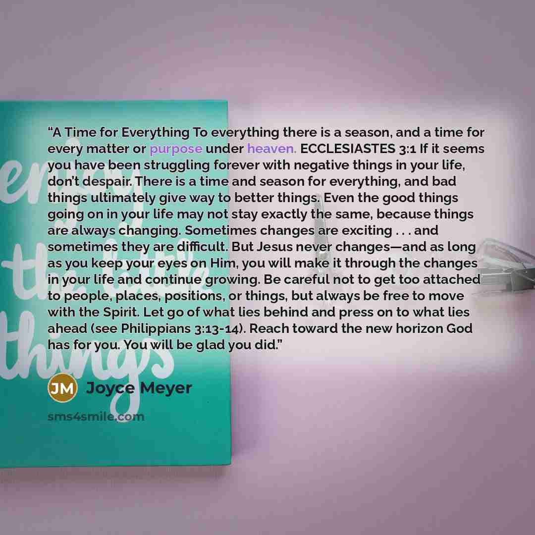 “A Time for Everything To everything there is a season, and a time for every matter or purpose under heaven. ECCLESIASTES 3:1 If it seems you have been struggling forever with negative things in your life, don’t despair. There is a time and season for everything, and bad things ultimately give way…” quote by Joyce Meyer