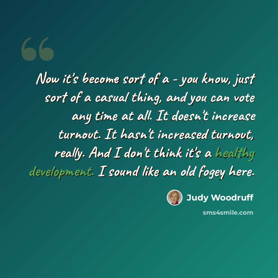 “Now it's become sort of a - you know, just sort of a casual thing, and you can vote any time at all. It doesn't increase turnout. It hasn't increased turnout, really. And I don't think it's a healthy development. I sound like an old fogey here.” quote by Judy Woodruff