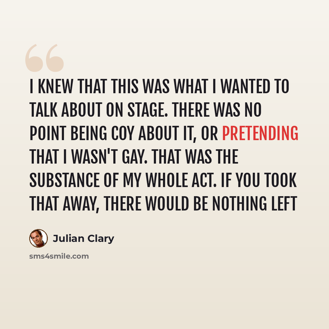 “I knew that this was what I wanted to talk about on stage. There was no point being coy about it, or pretending that I wasn't gay. That was the substance of my whole act. If you took that away, there would be nothing left” quote by Julian Clary