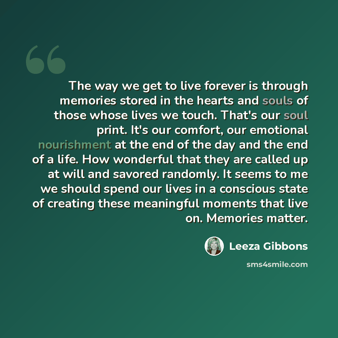 “The way we get to live forever is through memories stored in the hearts and souls of those whose lives we touch. That's our soul print. It's our comfort, our emotional nourishment at the end of the day and the end of a life. How wonderful that they are called up at will and savored randomly. It…” quote by Leeza Gibbons