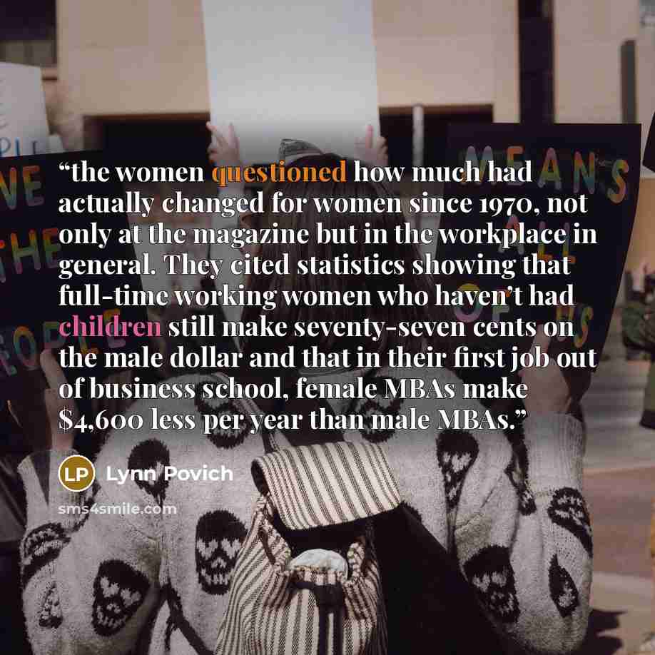 “the women questioned how much had actually changed for women since 1970, not only at the magazine but in the workplace in general. They cited statistics showing that full-time working women who haven’t had children still make seventy-seven cents on the male dollar and that in their first job out…” quote by Lynn Povich