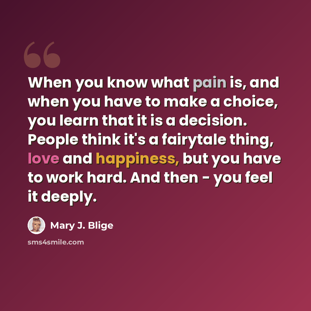 “When you know what pain is, and when you have to make a choice, you learn that it is a decision. People think it's a fairytale thing, love and happiness, but you have to work hard. And then - you feel it deeply.” quote by Mary J. Blige