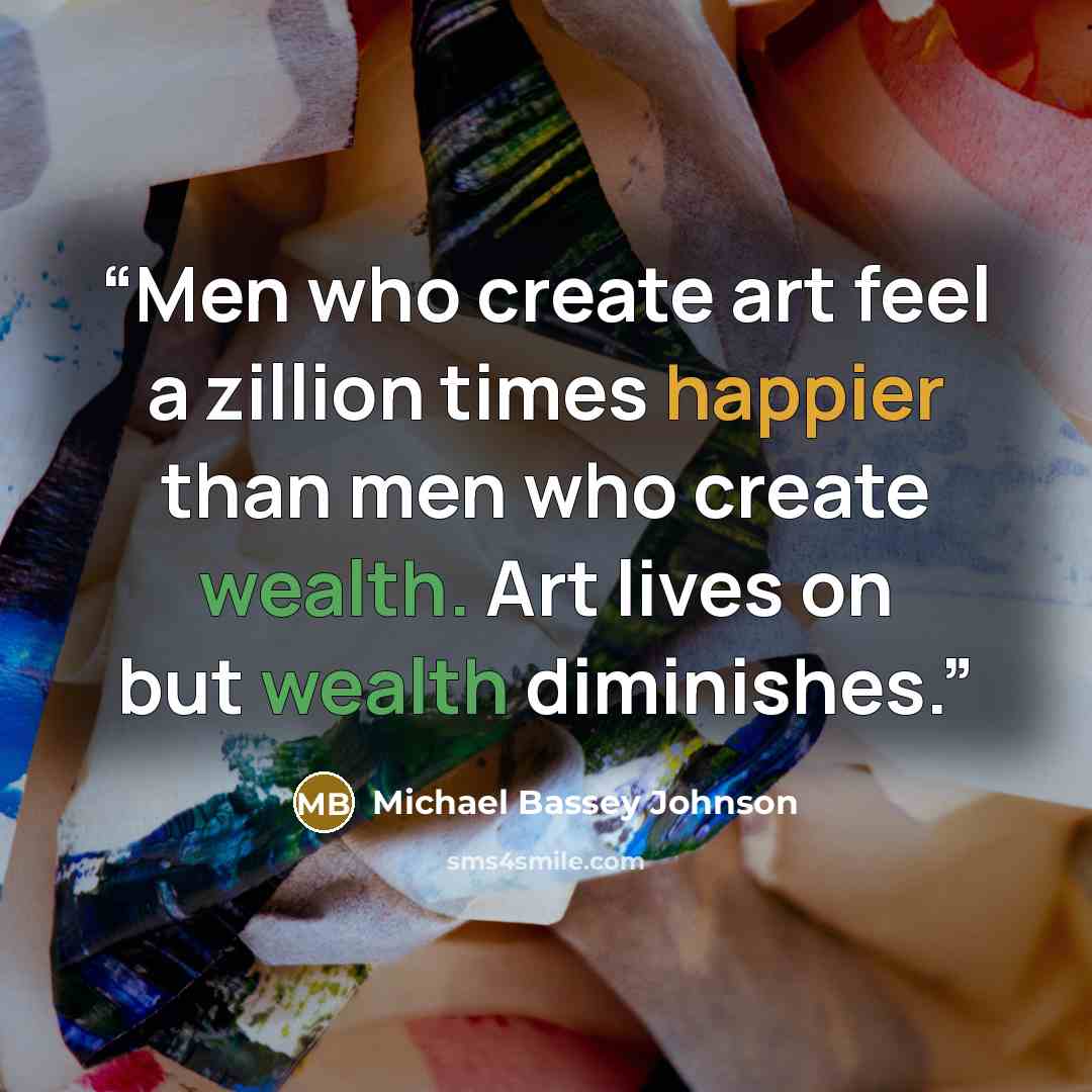 “Men who create art feel a zillion times happier than men who create wealth. Art lives on but wealth diminishes.” quote by Michael Bassey Johnson