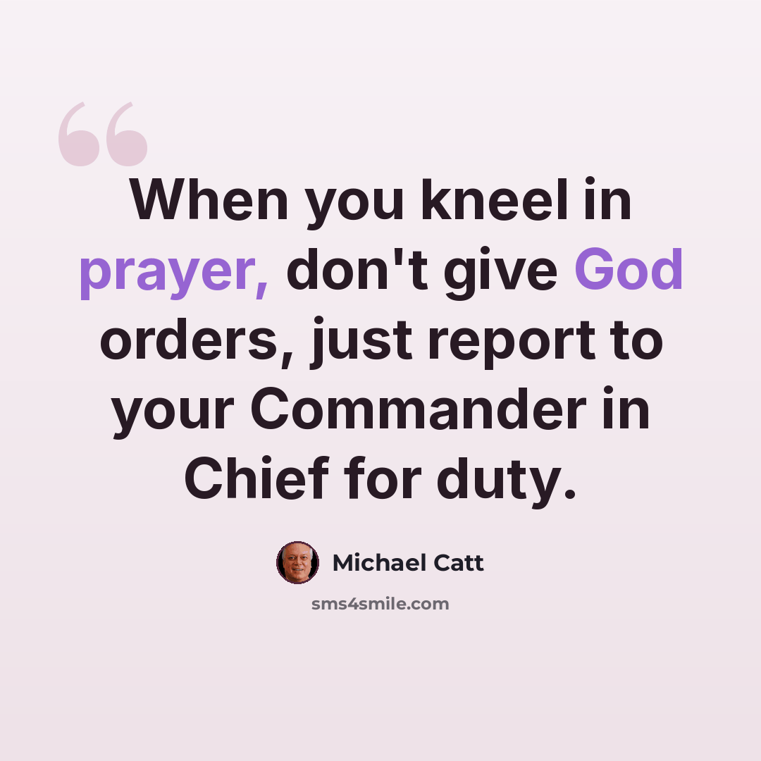 “When you kneel in prayer, don't give God orders, just report to your Commander in Chief for duty.” quote by Michael Catt