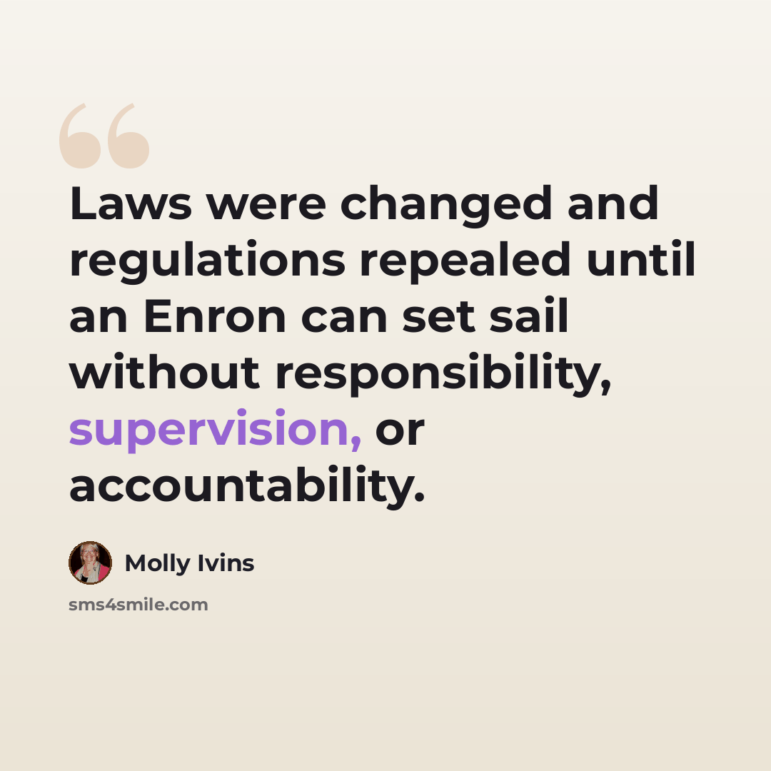 “Laws were changed and regulations repealed until an Enron can set sail without responsibility, supervision, or accountability.” quote by Molly Ivins