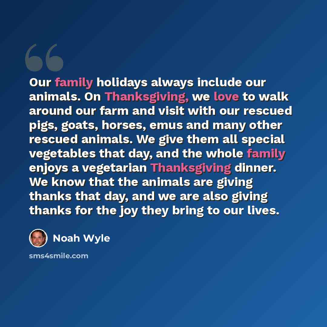 “Our family holidays always include our animals. On Thanksgiving, we love to walk around our farm and visit with our rescued pigs, goats, horses, emus and many other rescued animals. We give them all special vegetables that day, and the whole family enjoys a vegetarian Thanksgiving dinner. We know…” quote by Noah Wyle