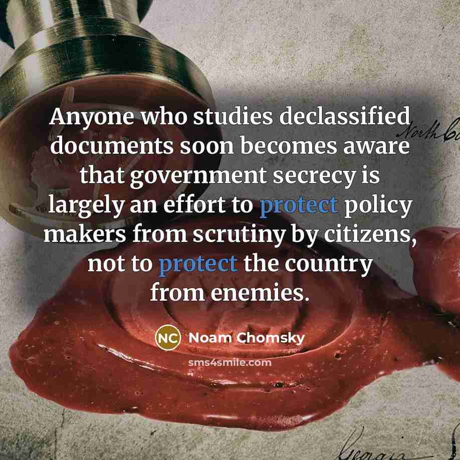 “Anyone who studies declassified documents soon becomes aware that government secrecy is largely an effort to protect policy makers from scrutiny by citizens, not to protect the country from enemies.” quote by Noam Chomsky