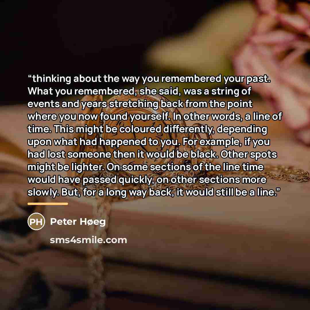“thinking about the way you remembered your past. What you remembered, she said, was a string of events and years stretching back from the point where you now found yourself. In other words, a line of time. This might be coloured differently, depending upon what had happened to you. For example, if…” quote by Peter Høeg