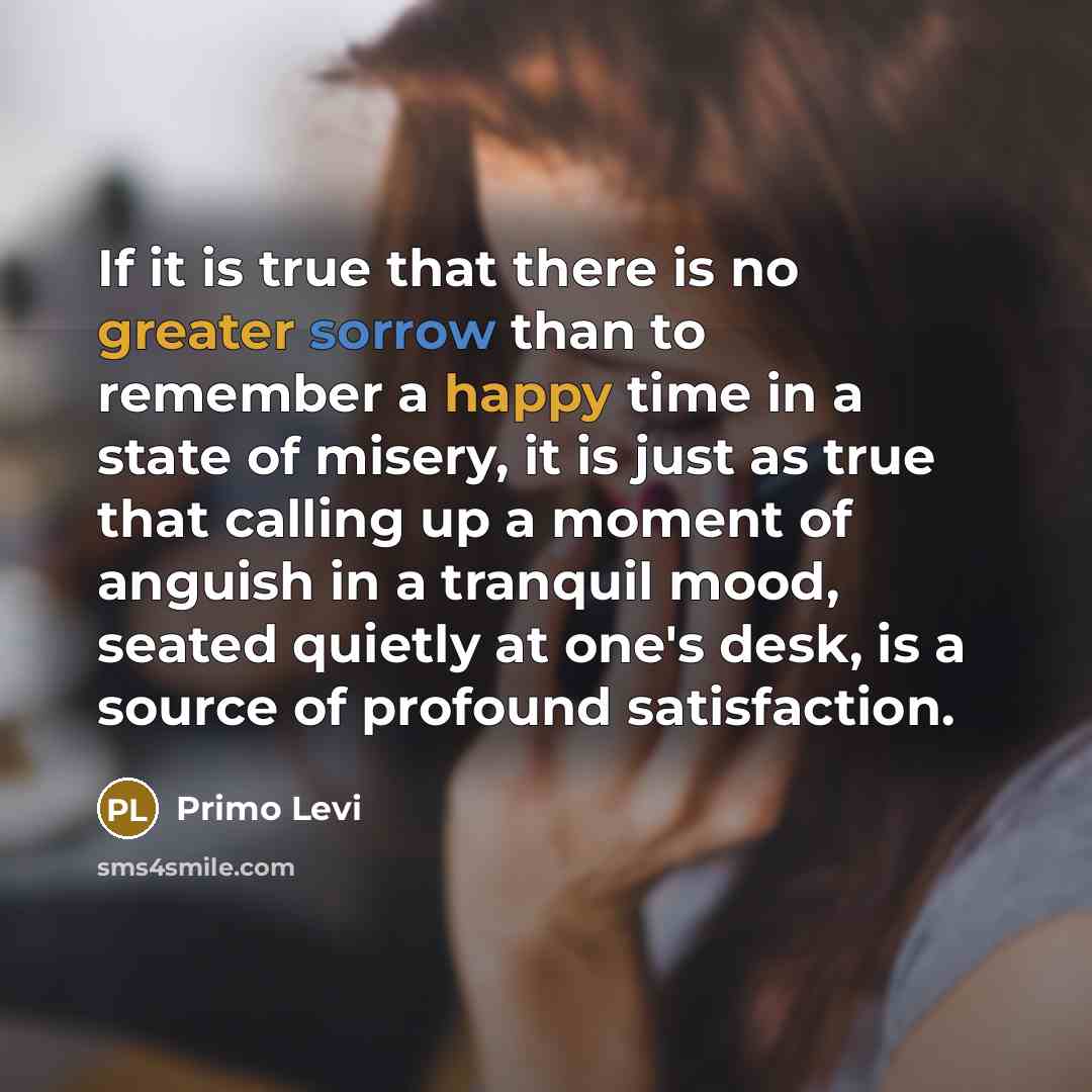 “If it is true that there is no greater sorrow than to remember a happy time in a state of misery, it is just as true that calling up a moment of anguish in a tranquil mood, seated quietly at one's desk, is a source of profound satisfaction.” quote by Primo Levi