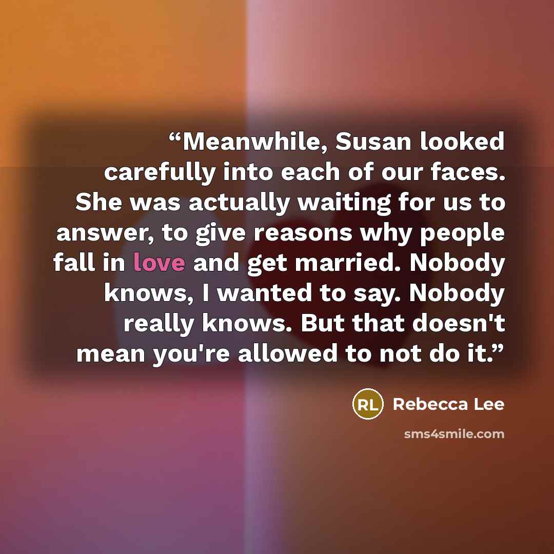 “Meanwhile, Susan looked carefully into each of our faces. She was actually waiting for us to answer, to give reasons why people fall in love and get married. Nobody knows, I wanted to say. Nobody really knows. But that doesn't mean you're allowed to not do it.” quote by Rebecca Lee