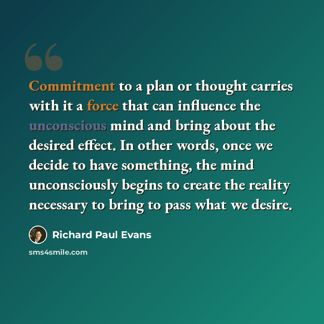 “Commitment to a plan or thought carries with it a force that can influence the unconscious mind and bring about the desired effect. In other words, once we decide to have something, the mind unconsciously begins to create the reality necessary to bring to pass what we desire.” quote by Richard Paul Evans
