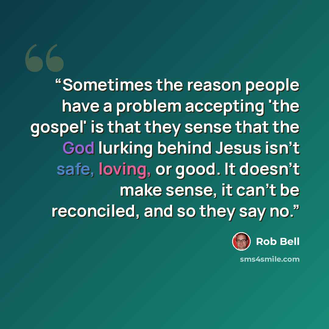 “Sometimes the reason people have a problem accepting 'the gospel' is that they sense that the God lurking behind Jesus isn't safe, loving, or good. It doesn't make sense, it can't be reconciled, and so they say no.” quote by Rob Bell