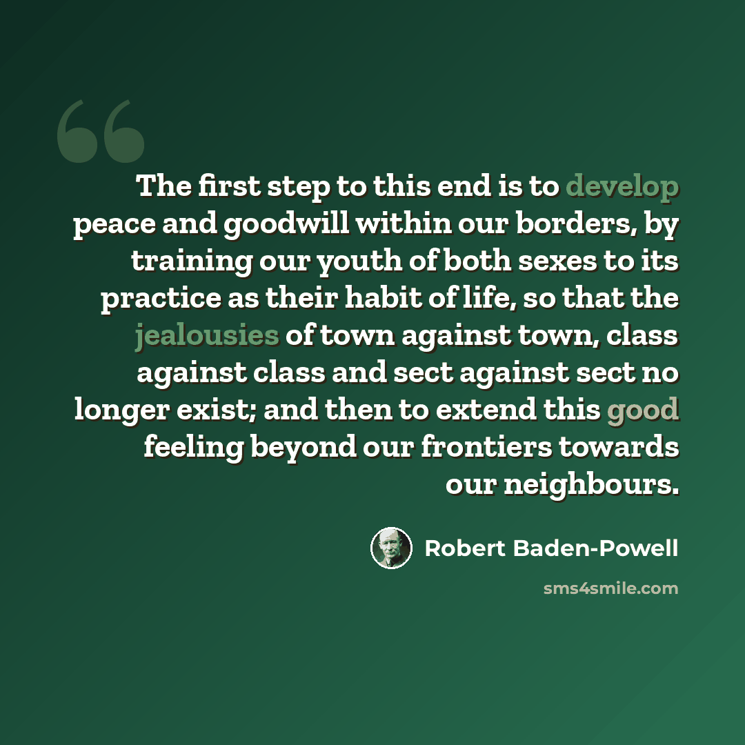 “The first step to this end is to develop peace and goodwill within our borders, by training our youth of both sexes to its practice as their habit of life, so that the jealousies of town against town, class against class and sect against sect no longer exist; and then to extend this good feeling…” quote by Robert Baden-Powell