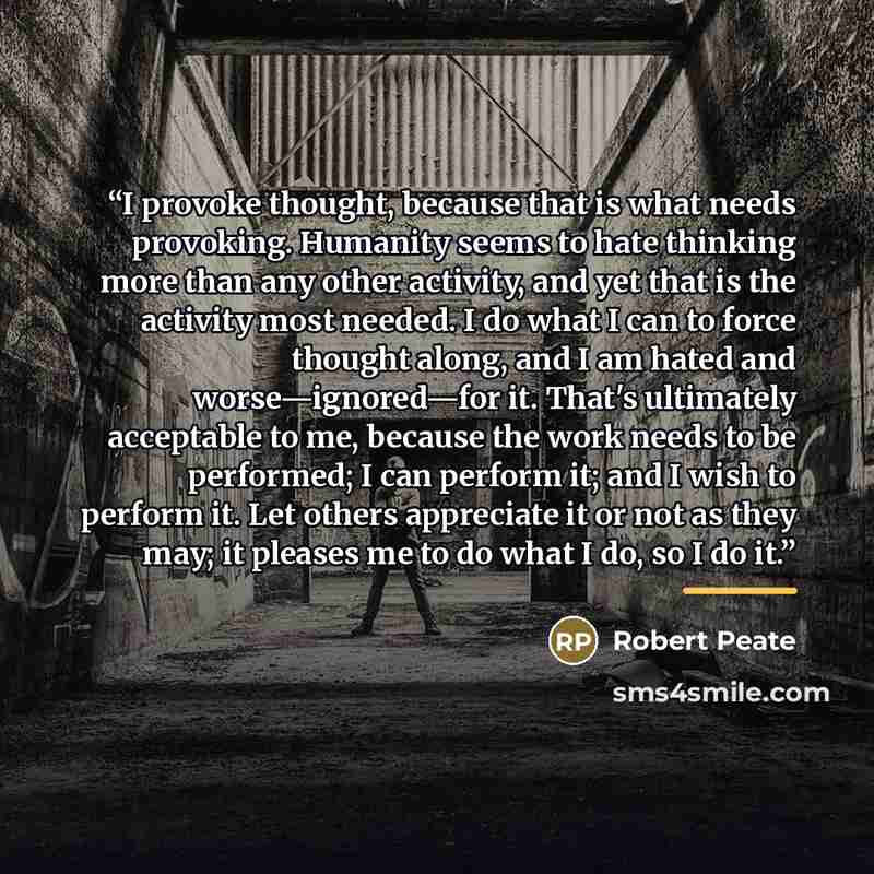 “I provoke thought, because that is what needs provoking. Humanity seems to hate thinking more than any other activity, and yet that is the activity most needed. I do what I can to force thought along, and I am hated and worse—ignored—for it. That's ultimately acceptable to me, because the work…” quote by Robert Peate