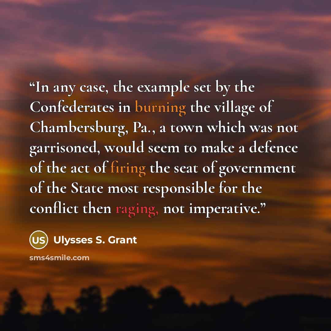 “In any case, the example set by the Confederates in burning the village of Chambersburg, Pa., a town which was not garrisoned, would seem to make a defence of the act of firing the seat of government of the State most responsible for the conflict then raging, not imperative.” quote by Ulysses S. Grant