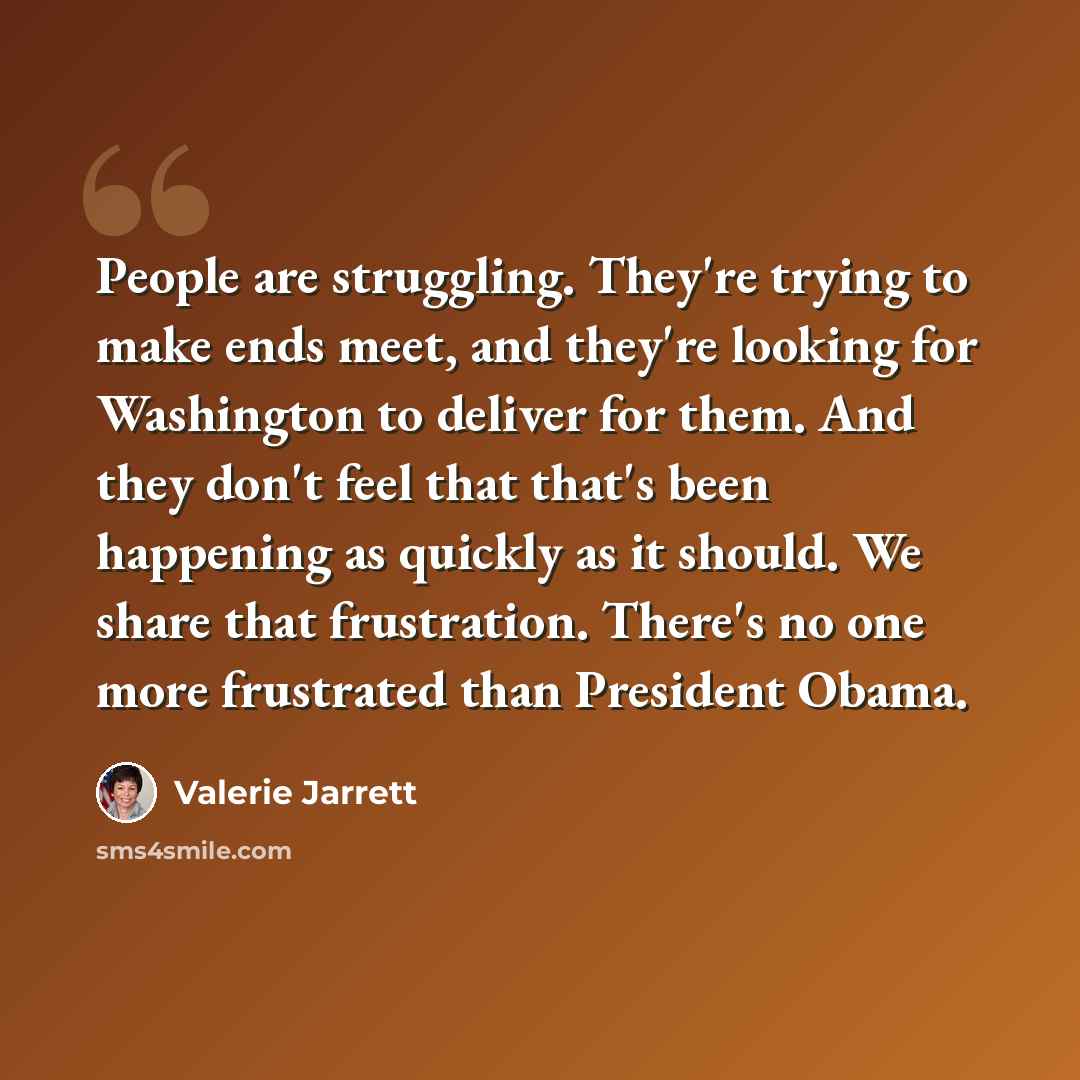“People are struggling. They're trying to make ends meet, and they're looking for Washington to deliver for them. And they don't feel that that's been happening as quickly as it should. We share that frustration. There's no one more frustrated than President Obama.” quote by Valerie Jarrett