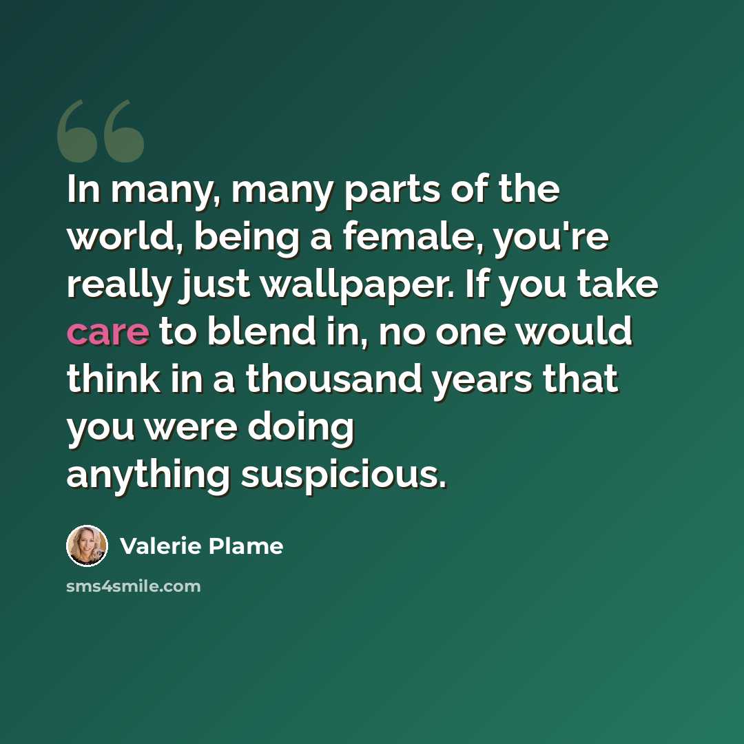 “In many, many parts of the world, being a female, you're really just wallpaper. If you take care to blend in, no one would think in a thousand years that you were doing anything suspicious.” quote by Valerie Plame