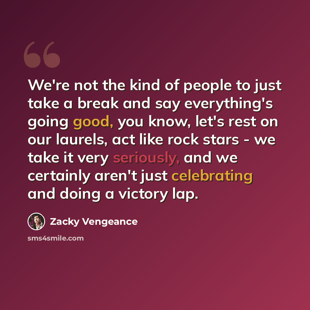 “We're not the kind of people to just take a break and say everything's going good, you know, let's rest on our laurels, act like rock stars - we take it very seriously, and we certainly aren't just celebrating and doing a victory lap.” quote by Zacky Vengeance