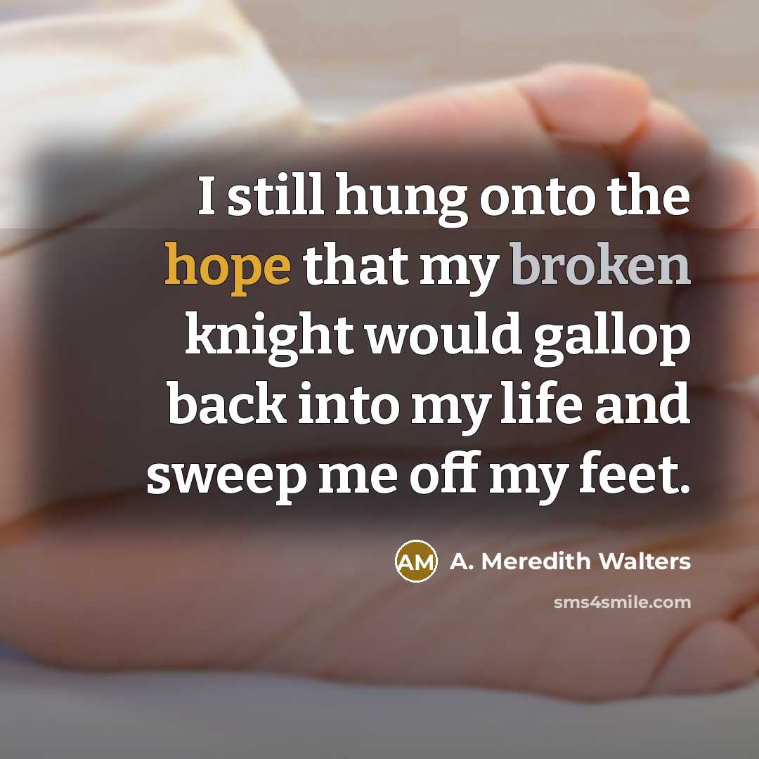 “I still hung onto the hope that my broken knight would gallop back into my life and sweep me off my feet.” quote by A. Meredith Walters