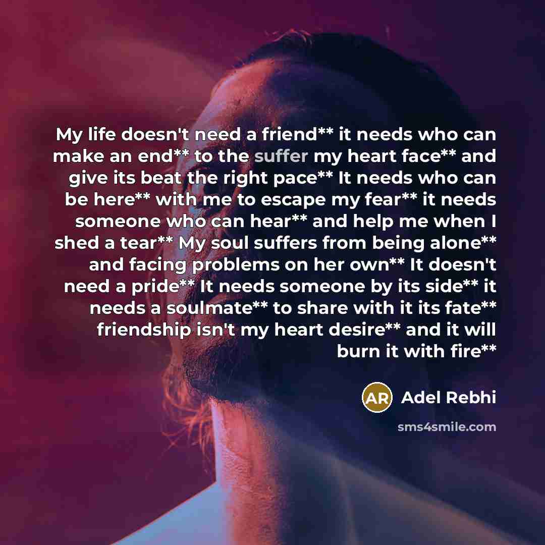 “My life doesn't need a friend** it needs who can make an end** to the suffer my heart face** and give its beat the right pace** It needs who can be here** with me to escape my fear** it needs someone who can hear** and help me when I shed a tear** My soul suffers from being alone** and facing…” quote by Adel Rebhi