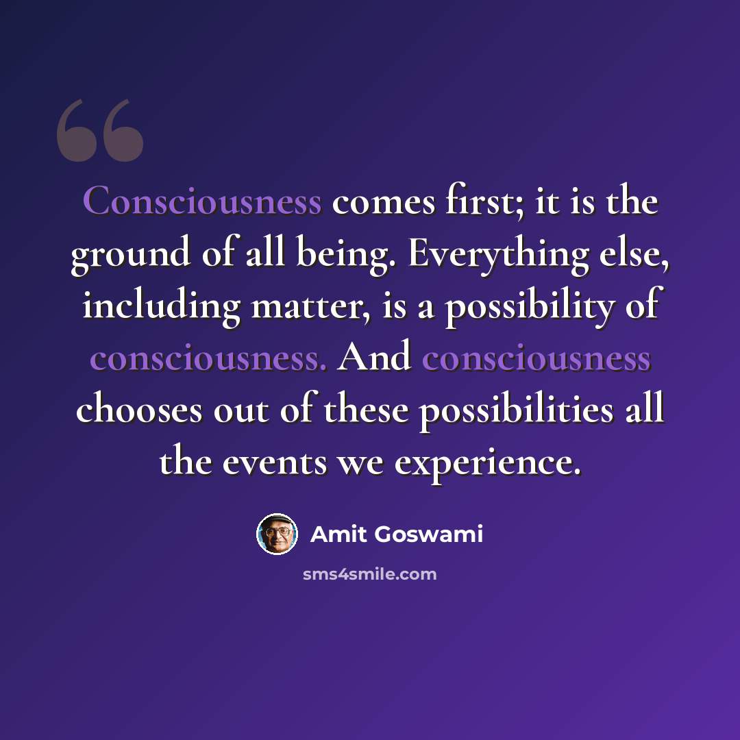“Consciousness comes first; it is the ground of all being. Everything else, including matter, is a possibility of consciousness. And consciousness chooses out of these possibilities all the events we experience.” quote by Amit Goswami
