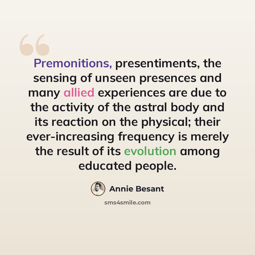 “Premonitions, presentiments, the sensing of unseen presences and many allied experiences are due to the activity of the astral body and its reaction on the physical; their ever-increasing frequency is merely the result of its evolution among educated people.” quote by Annie Besant
