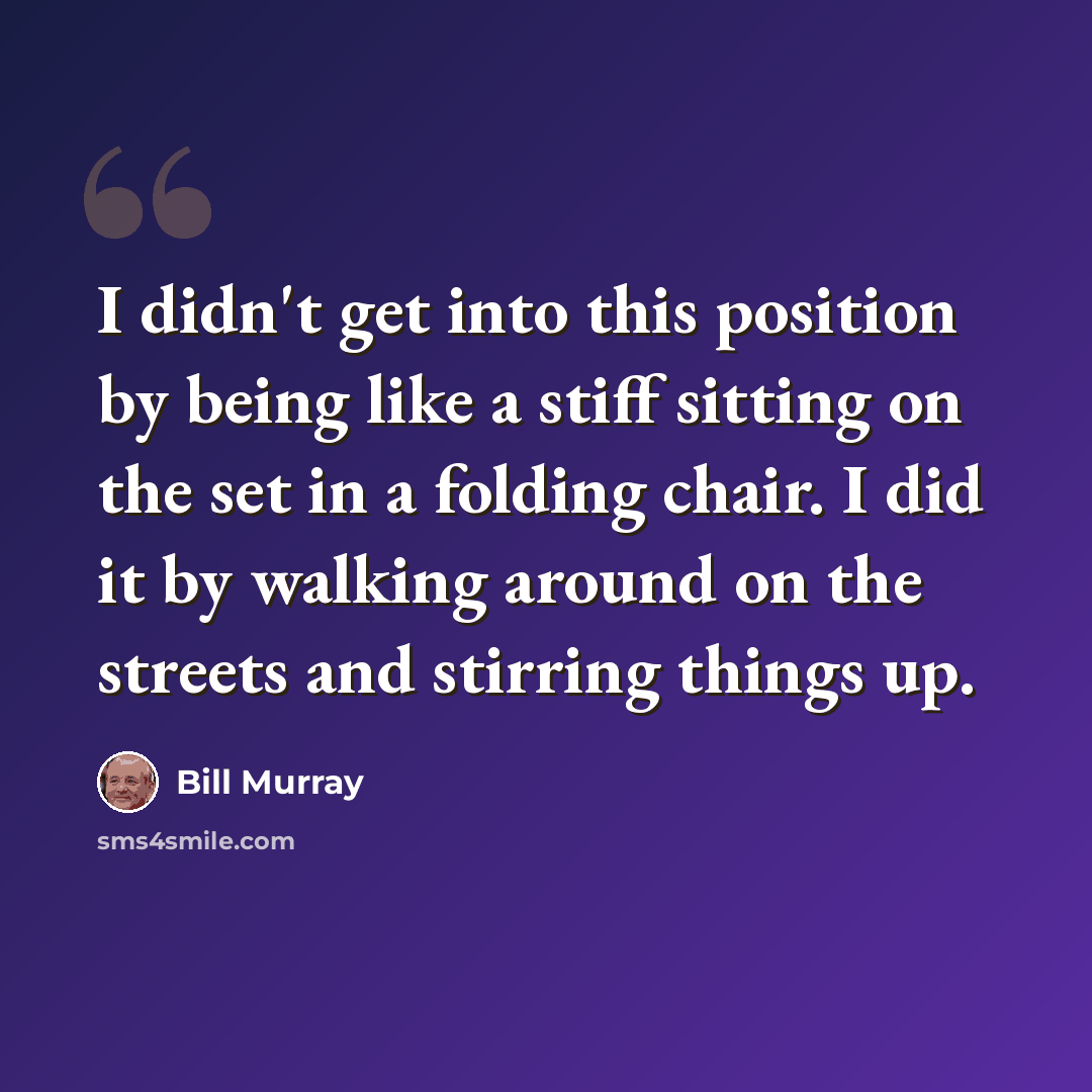 “I didn't get into this position by being like a stiff sitting on the set in a folding chair. I did it by walking around on the streets and stirring things up.” quote by Bill Murray
