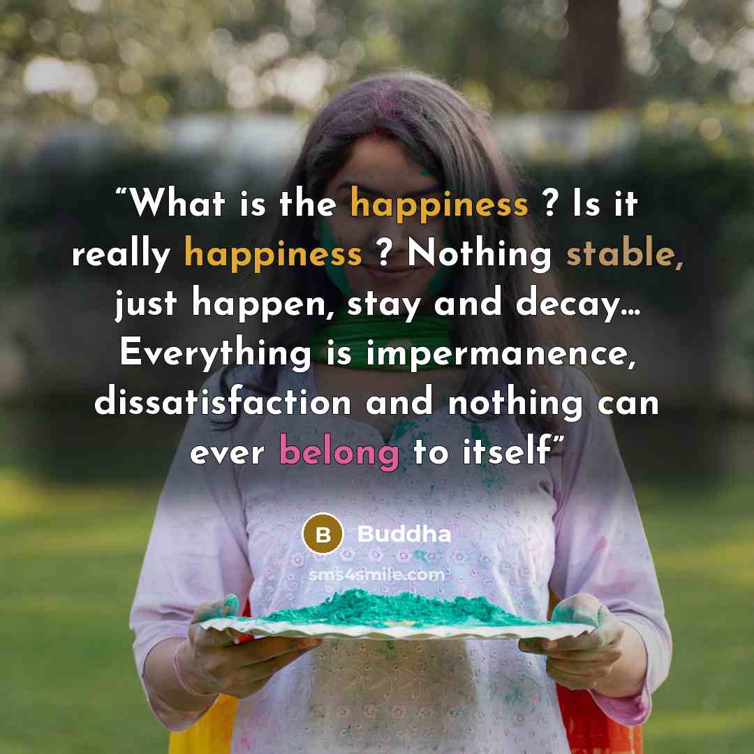 “What is the happiness ? Is it really happiness ? Nothing stable, just happen, stay and decay... Everything is impermanence, dissatisfaction and nothing can ever belong to itself” quote by Buddha