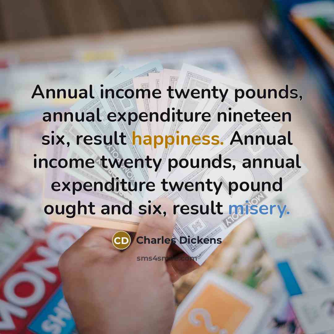 “Annual income twenty pounds, annual expenditure nineteen six, result happiness. Annual income twenty pounds, annual expenditure twenty pound ought and six, result misery.” quote by Charles Dickens