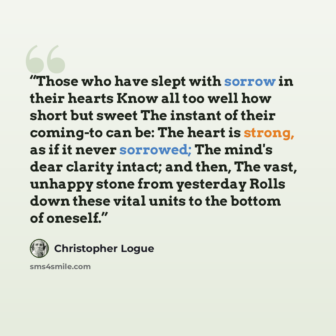 “Those who have slept with sorrow in their hearts Know all too well how short but sweet The instant of their coming-to can be: The heart is strong, as if it never sorrowed; The mind's dear clarity intact; and then, The vast, unhappy stone from yesterday Rolls down these vital units to the bottom of…” quote by Christopher Logue