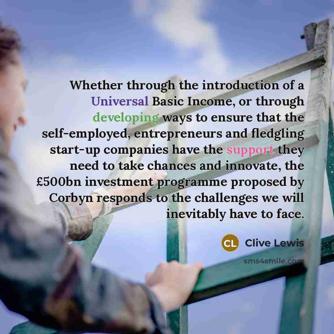 “Whether through the introduction of a Universal Basic Income, or through developing ways to ensure that the self-employed, entrepreneurs and fledgling start-up companies have the support they need to take chances and innovate, the £500bn investment programme proposed by Corbyn responds to the…” quote by Clive Lewis