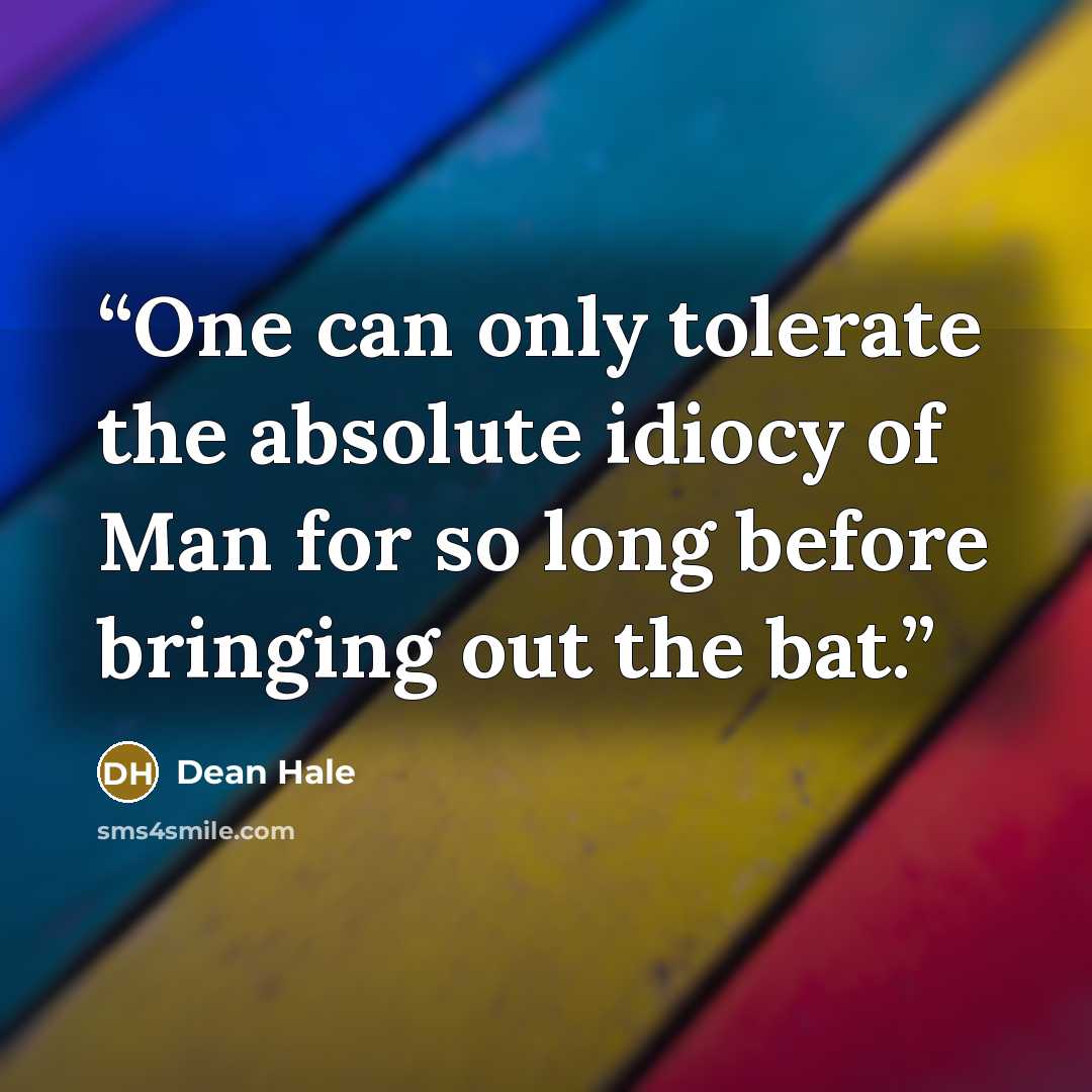 “One can only tolerate the absolute idiocy of Man for so long before bringing out the bat.” quote by Dean Hale