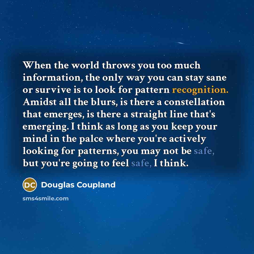 “When the world throws you too much information, the only way you can stay sane or survive is to look for pattern recognition. Amidst all the blurs, is there a constellation that emerges, is there a straight line that's emerging. I think as long as you keep your mind in the palce where you're…” quote by Douglas Coupland