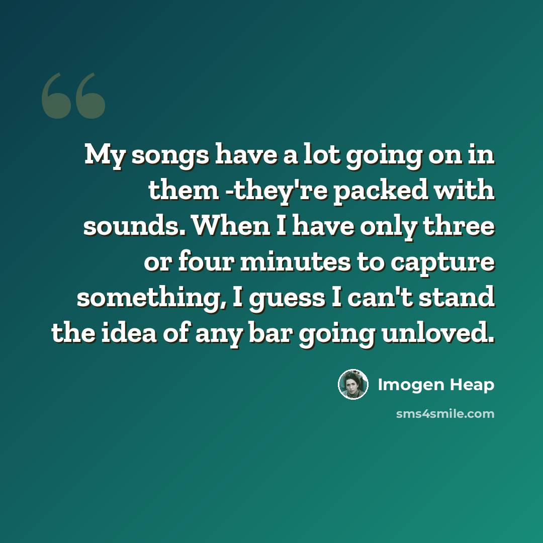“My songs have a lot going on in them -they're packed with sounds. When I have only three or four minutes to capture something, I guess I can't stand the idea of any bar going unloved.” quote by Imogen Heap