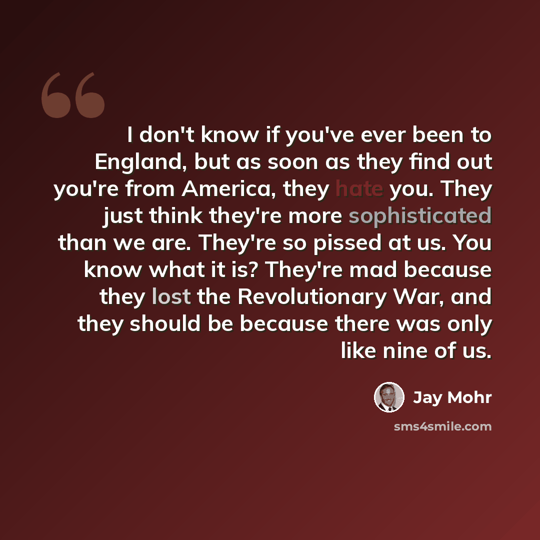 “I don't know if you've ever been to England, but as soon as they find out you're from America, they hate you. They just think they're more sophisticated than we are. They're so pissed at us. You know what it is? They're mad because they lost the Revolutionary War, and they should be because there…” quote by Jay Mohr