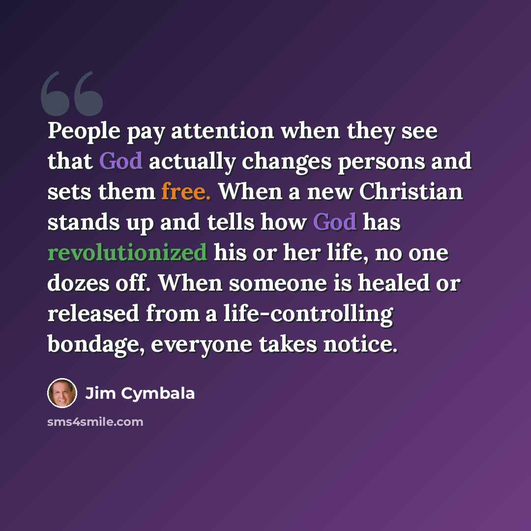 “People pay attention when they see that God actually changes persons and sets them free. When a new Christian stands up and tells how God has revolutionized his or her life, no one dozes off. When someone is healed or released from a life-controlling bondage, everyone takes notice.” quote by Jim Cymbala