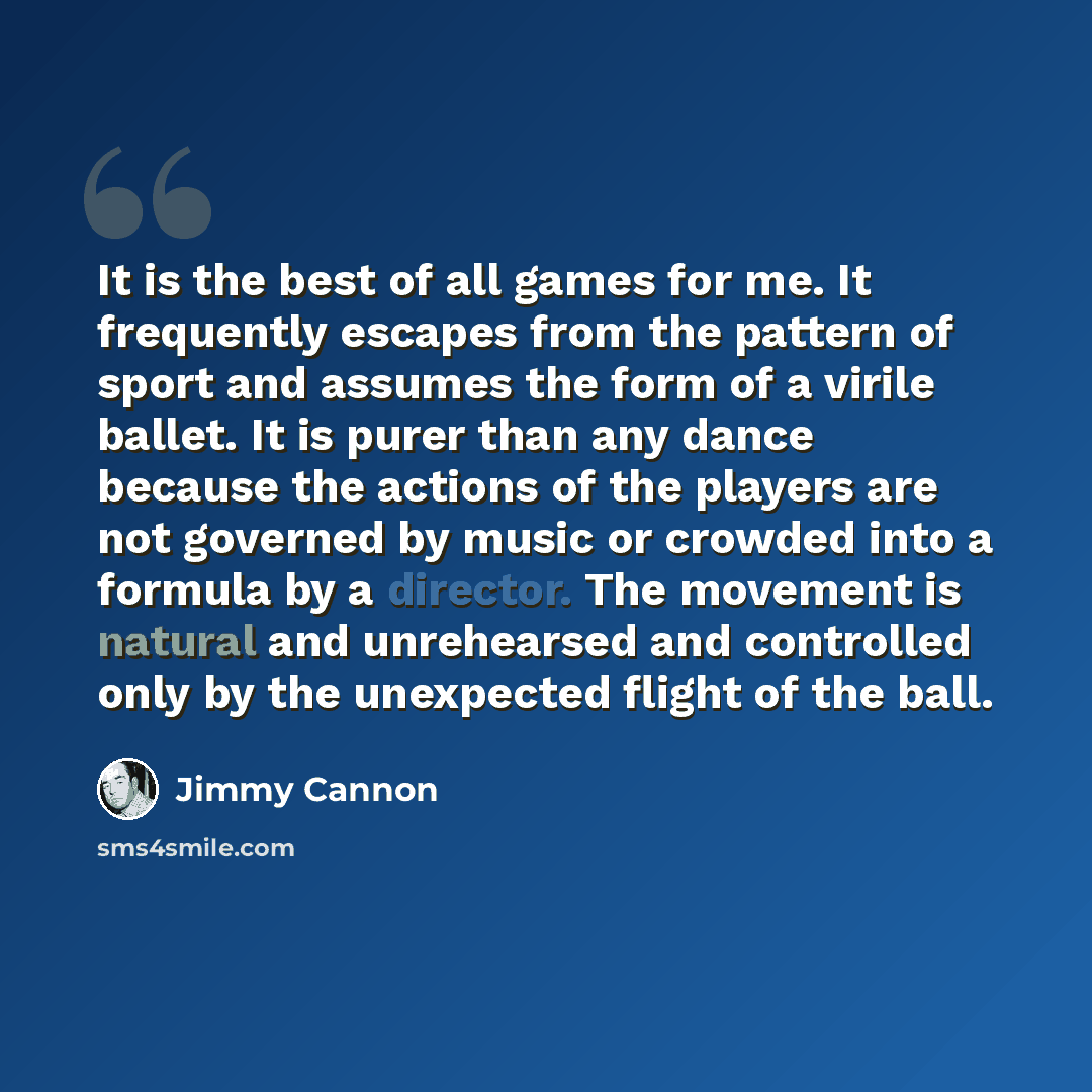 “It is the best of all games for me. It frequently escapes from the pattern of sport and assumes the form of a virile ballet. It is purer than any dance because the actions of the players are not governed by music or crowded into a formula by a director. The movement is natural and unrehearsed and…” quote by Jimmy Cannon