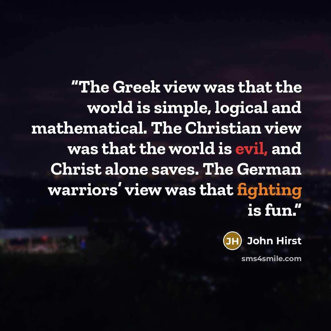 “The Greek view was that the world is simple, logical and mathematical. The Christian view was that the world is evil, and Christ alone saves. The German warriors’ view was that fighting is fun.” quote by John Hirst
