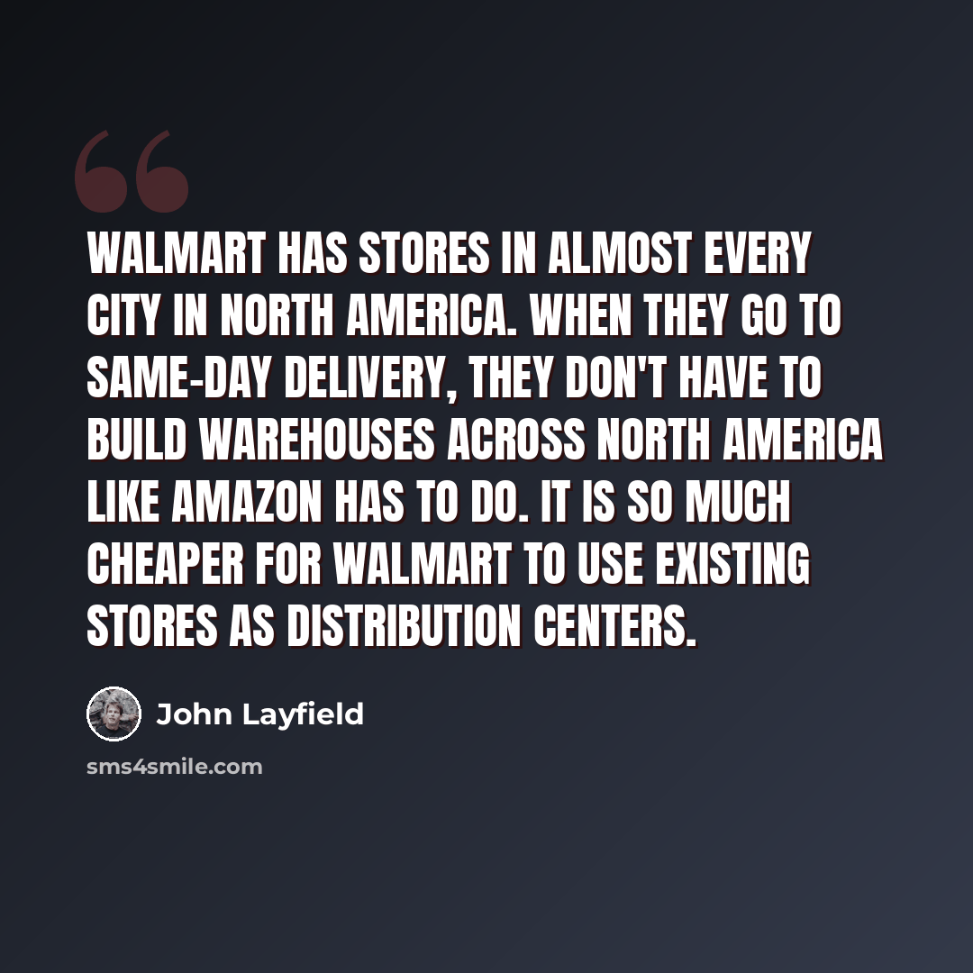 “Walmart has stores in almost every city in North America. When they go to same-day delivery, they don't have to build warehouses across North America like Amazon has to do. It is so much cheaper for Walmart to use existing stores as distribution centers.” quote by John Layfield