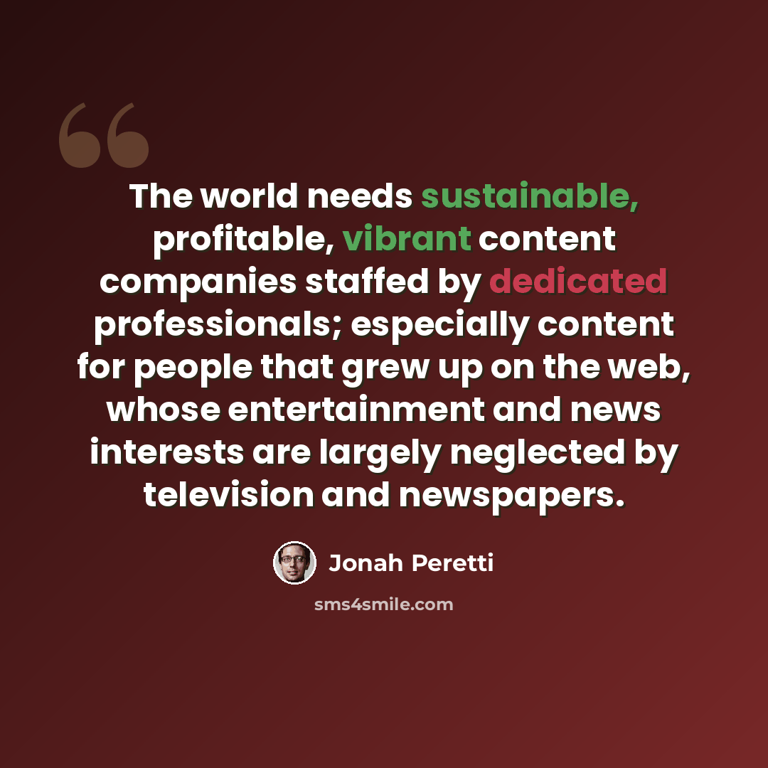 “The world needs sustainable, profitable, vibrant content companies staffed by dedicated professionals; especially content for people that grew up on the web, whose entertainment and news interests are largely neglected by television and newspapers.” quote by Jonah Peretti