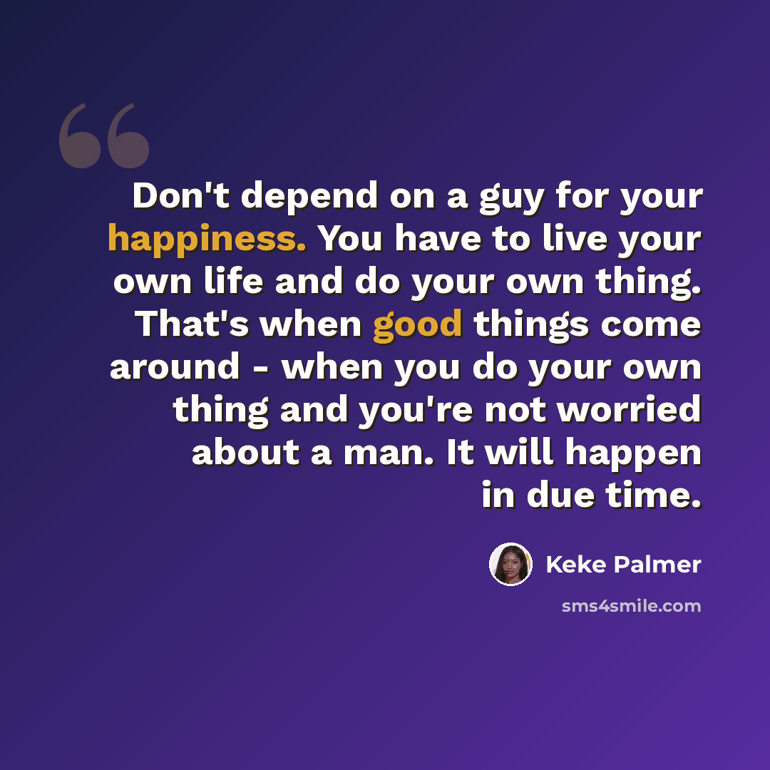 “Don't depend on a guy for your happiness. You have to live your own life and do your own thing. That's when good things come around - when you do your own thing and you're not worried about a man. It will happen in due time.” quote by Keke Palmer