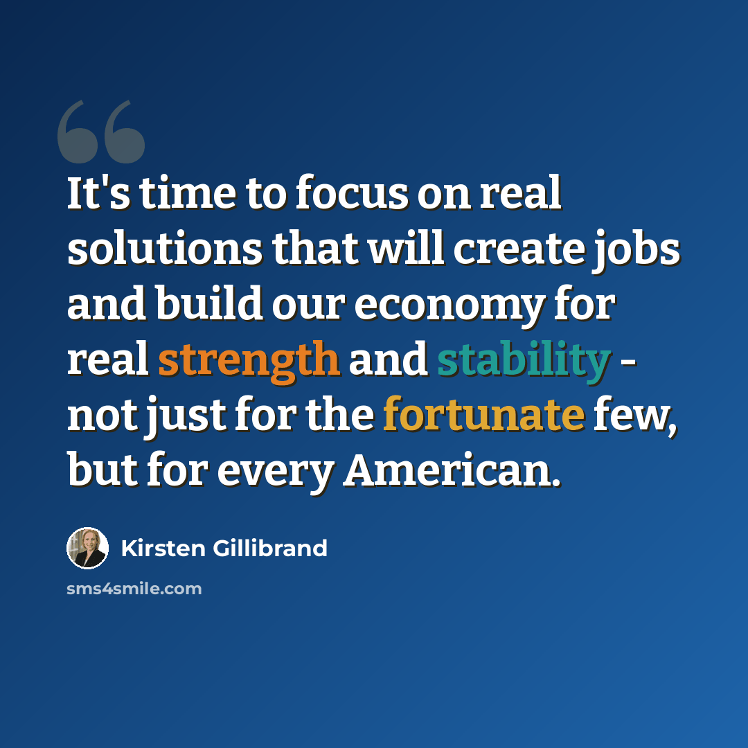 “It's time to focus on real solutions that will create jobs and build our economy for real strength and stability - not just for the fortunate few, but for every American.” quote by Kirsten Gillibrand