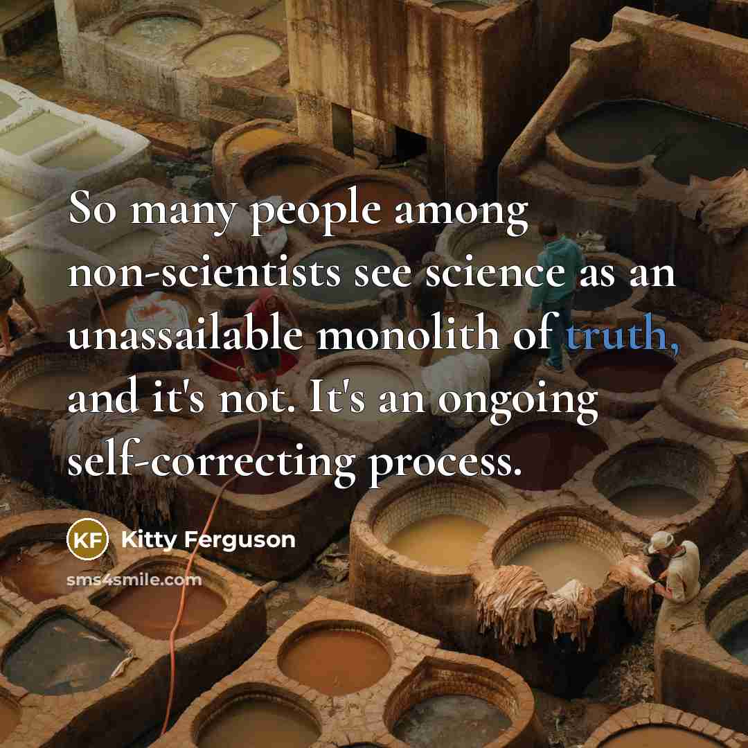 “So many people among non-scientists see science as an unassailable monolith of truth, and it's not. It's an ongoing self-correcting process.” quote by Kitty Ferguson