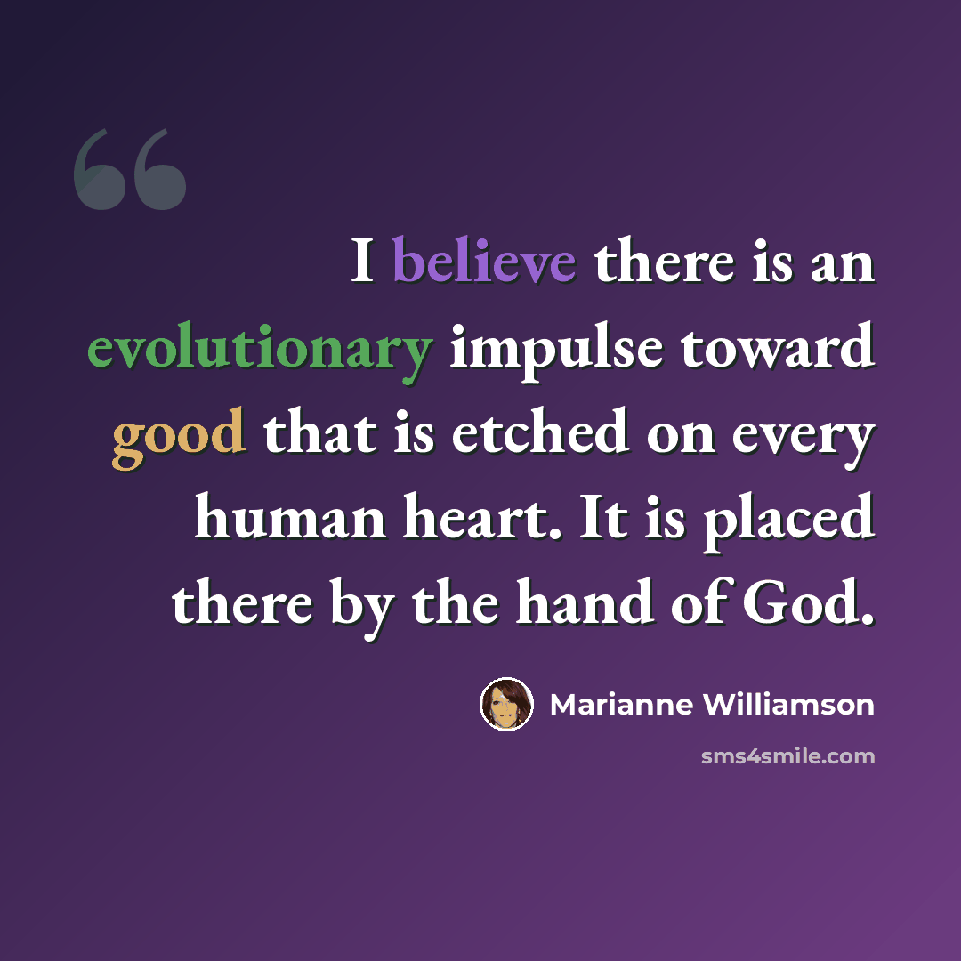 “I believe there is an evolutionary impulse toward good that is etched on every human heart. It is placed there by the hand of God.” quote by Marianne Williamson