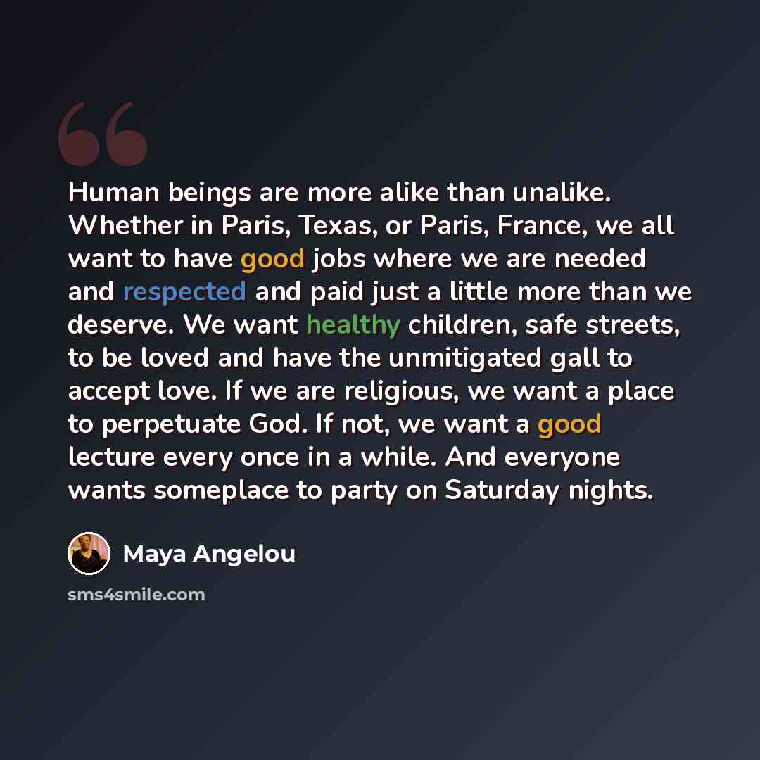 “Human beings are more alike than unalike. Whether in Paris, Texas, or Paris, France, we all want to have good jobs where we are needed and respected and paid just a little more than we deserve. We want healthy children, safe streets, to be loved and have the unmitigated gall to accept love. If we…” quote by Maya Angelou