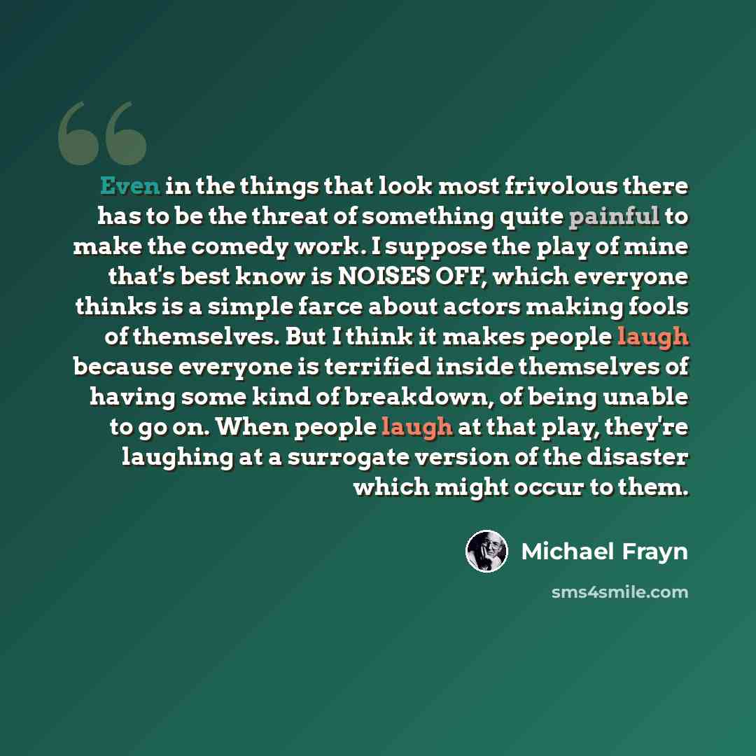 “Even in the things that look most frivolous there has to be the threat of something quite painful to make the comedy work. I suppose the play of mine that's best know is NOISES OFF, which everyone thinks is a simple farce about actors making fools of themselves. But I think it makes people laugh…” quote by Michael Frayn